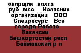 сварщик. вахта. 40 000 руб./мес. › Название организации ­ ООО Спецресурс - Все города Работа » Вакансии   . Башкортостан респ.,Баймакский р-н